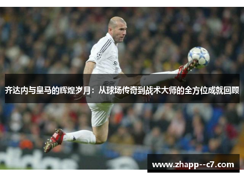 齐达内与皇马的辉煌岁月：从球场传奇到战术大师的全方位成就回顾