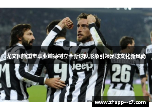 尤文图斯重塑职业道德树立全新球队形象引领足球文化新风尚