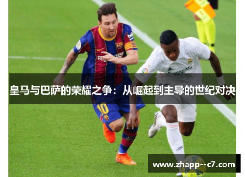 皇马与巴萨的荣耀之争：从崛起到主导的世纪对决