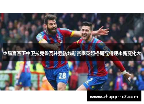 水晶宫签下中卫拉克鲁瓦补强防线新赛季英超格局或将迎来新变化大