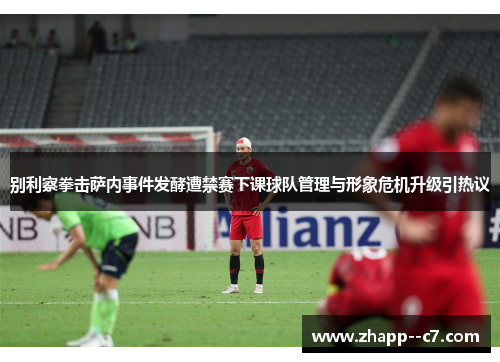 别利察拳击萨内事件发酵遭禁赛下课球队管理与形象危机升级引热议